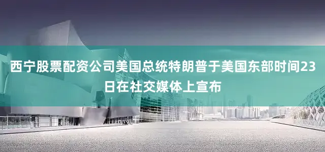 西宁股票配资公司美国总统特朗普于美国东部时间23日在社交媒体上宣布