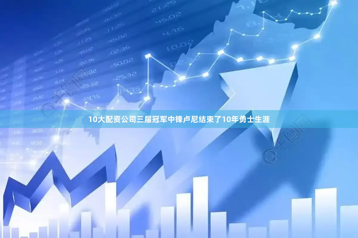 10大配资公司三届冠军中锋卢尼结束了10年勇士生涯