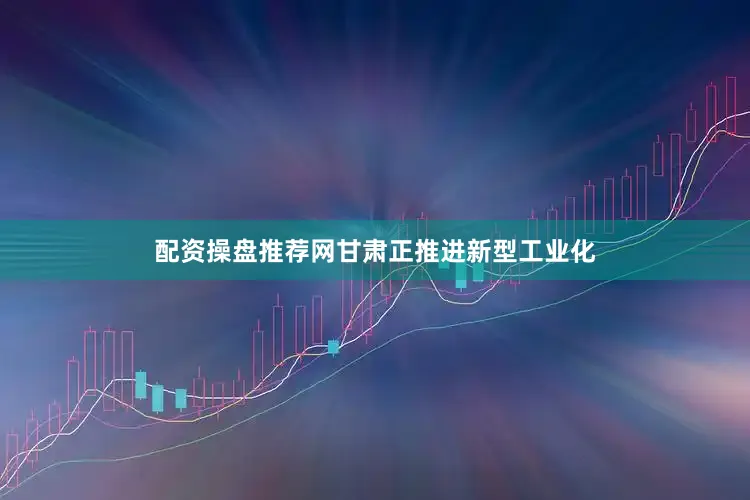 配资操盘推荐网甘肃正推进新型工业化