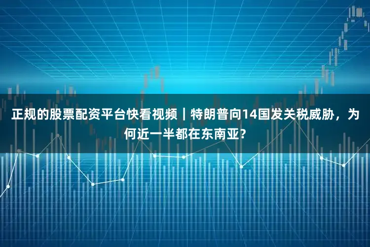 正规的股票配资平台快看视频｜特朗普向14国发关税威胁，为何近一半都在东南亚？