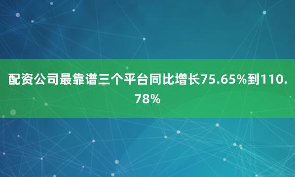配资公司最靠谱三个平台同比增长75.65%到110.78%
