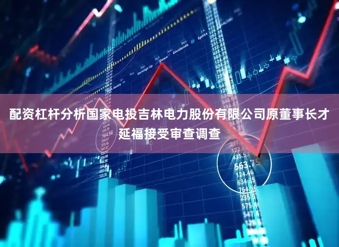 配资杠杆分析国家电投吉林电力股份有限公司原董事长才延福接受审查调查