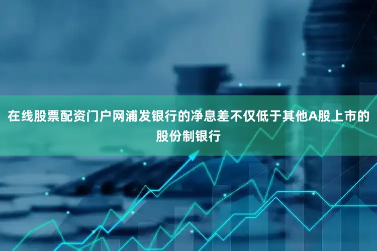在线股票配资门户网浦发银行的净息差不仅低于其他A股上市的股份制银行