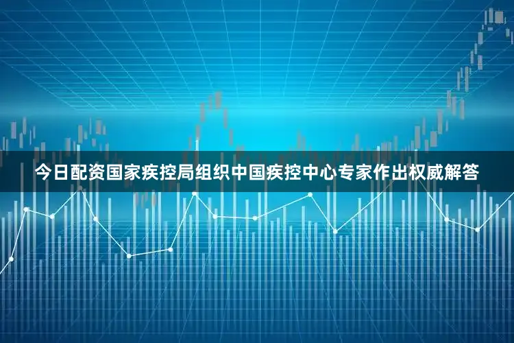 今日配资国家疾控局组织中国疾控中心专家作出权威解答