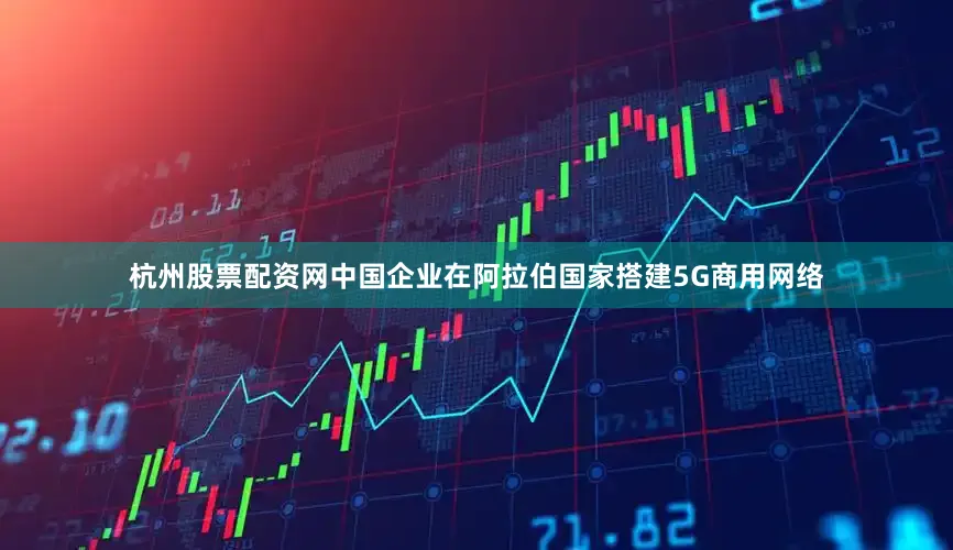 杭州股票配资网中国企业在阿拉伯国家搭建5G商用网络