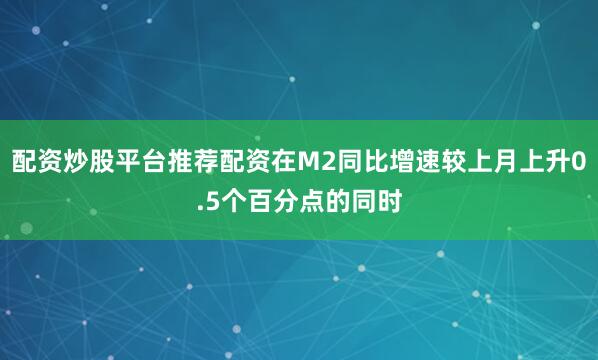 配资炒股平台推荐配资在M2同比增速较上月上升0.5个百分点的同时