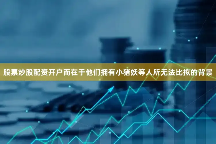股票炒股配资开户而在于他们拥有小猪妖等人所无法比拟的背景
