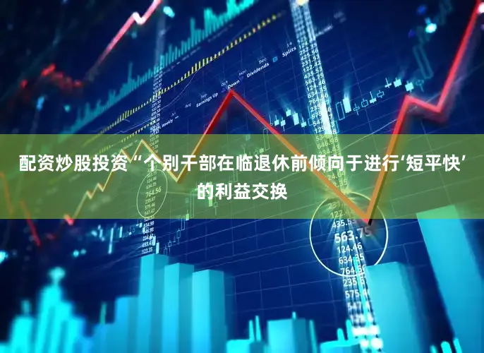 配资炒股投资“个别干部在临退休前倾向于进行‘短平快’的利益交换