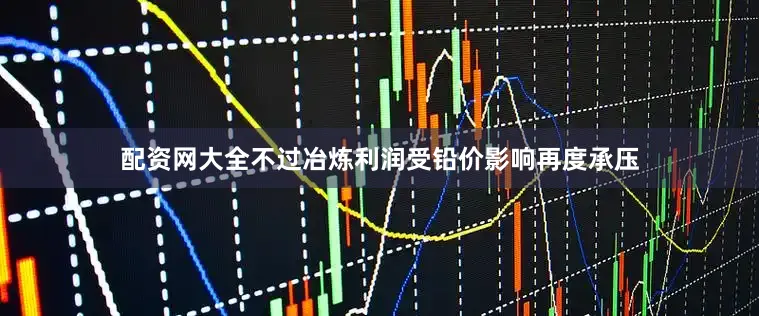 配资网大全不过冶炼利润受铅价影响再度承压