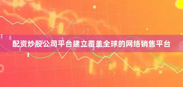 配资炒股公司平台建立覆盖全球的网络销售平台