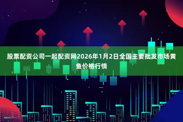 股票配资公司一起配资网2026年1月2日全国主要批发市场黄鱼价格行情
