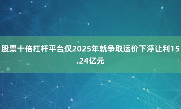 股票十倍杠杆平台仅2025年就争取运价下浮让利15.24亿元