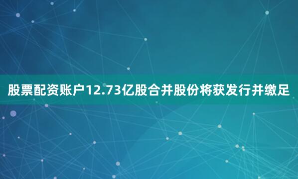 股票配资账户12.73亿股合并股份将获发行并缴足
