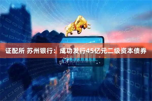 证配所 苏州银行：成功发行45亿元二级资本债券