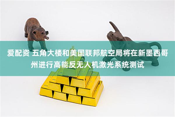 爱配资 五角大楼和美国联邦航空局将在新墨西哥州进行高能反无人机激光系统测试