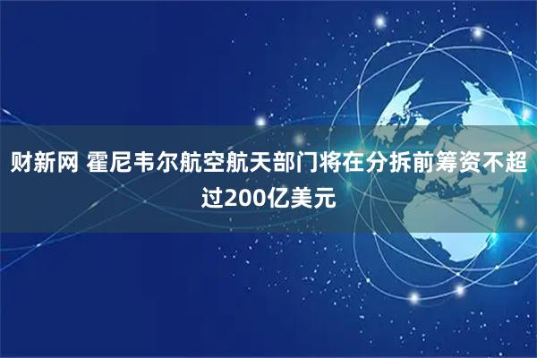 财新网 霍尼韦尔航空航天部门将在分拆前筹资不超过200亿美元