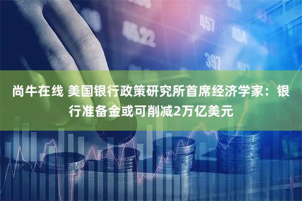 尚牛在线 美国银行政策研究所首席经济学家：银行准备金或可削减2万亿美元