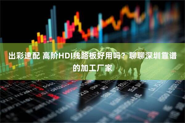 出彩速配 高阶HDI线路板好用吗？聊聊深圳靠谱的加工厂家