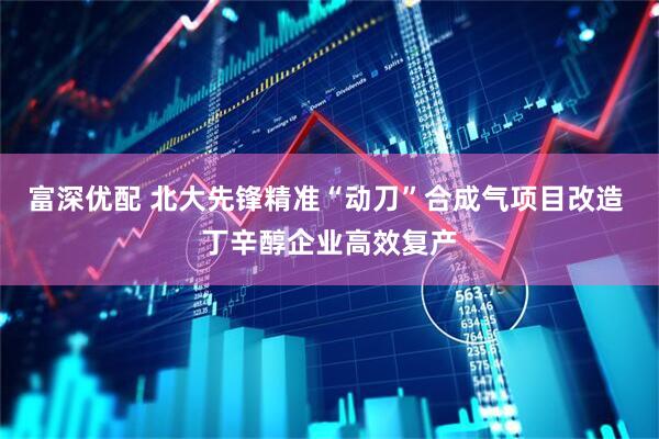 富深优配 北大先锋精准“动刀”合成气项目改造 丁辛醇企业高效复产