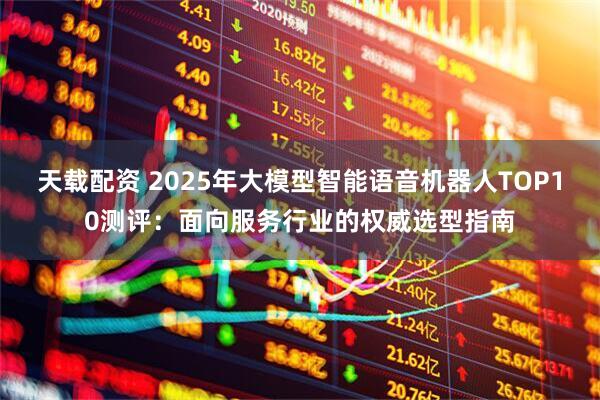 天载配资 2025年大模型智能语音机器人TOP10测评：面向服务行业的权威选型指南