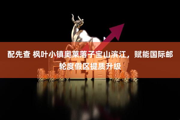 配先查 枫叶小镇奥莱落子宝山滨江，赋能国际邮轮度假区提质升级