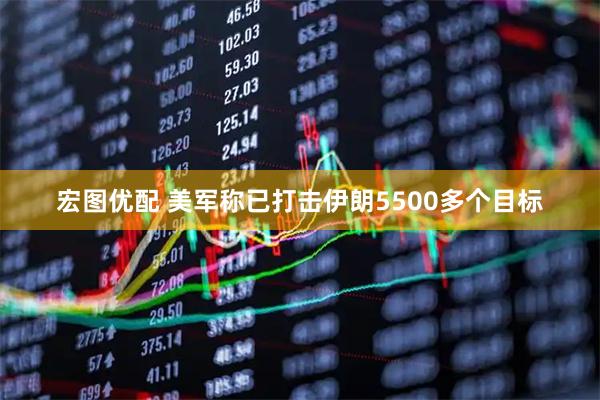 宏图优配 美军称已打击伊朗5500多个目标