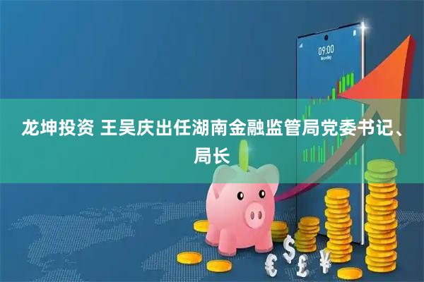 龙坤投资 王吴庆出任湖南金融监管局党委书记、局长