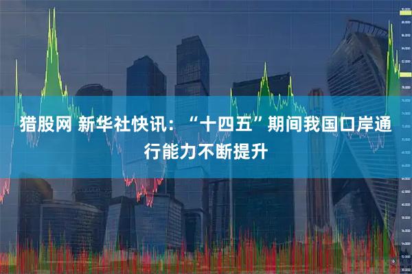 猎股网 新华社快讯：“十四五”期间我国口岸通行能力不断提升