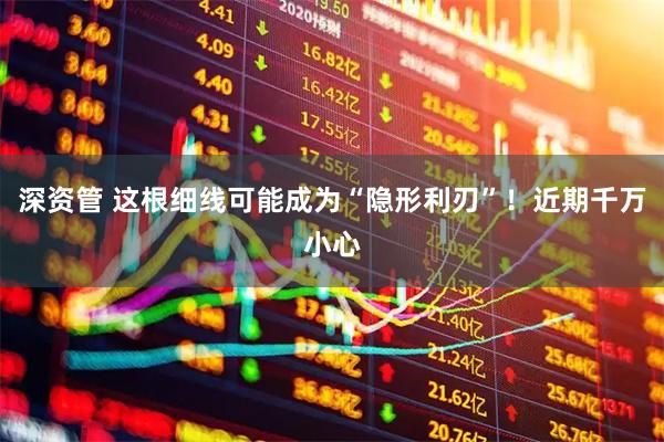 深资管 这根细线可能成为“隐形利刃”！近期千万小心