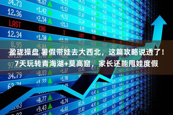 盈珑操盘 暑假带娃去大西北，这篇攻略说透了！7天玩转青海湖+莫高窟，家长还能甩娃度假