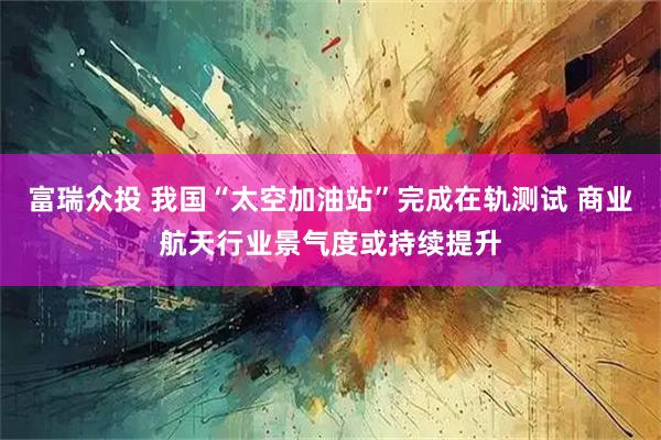 富瑞众投 我国“太空加油站”完成在轨测试 商业航天行业景气度或持续提升