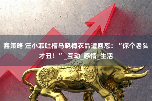 鑫策略 汪小菲吐槽马晓梅衣品遭回怼：“你个老头才丑！”_互动_感情_生活