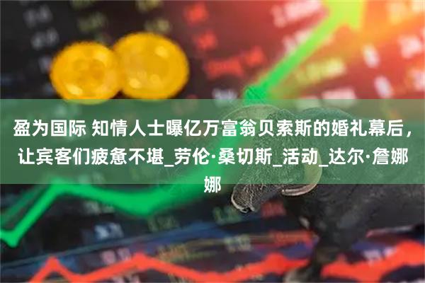 盈为国际 知情人士曝亿万富翁贝索斯的婚礼幕后，让宾客们疲惫不堪_劳伦·桑切斯_活动_达尔·詹娜