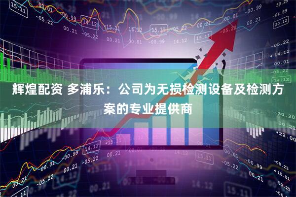 辉煌配资 多浦乐：公司为无损检测设备及检测方案的专业提供商