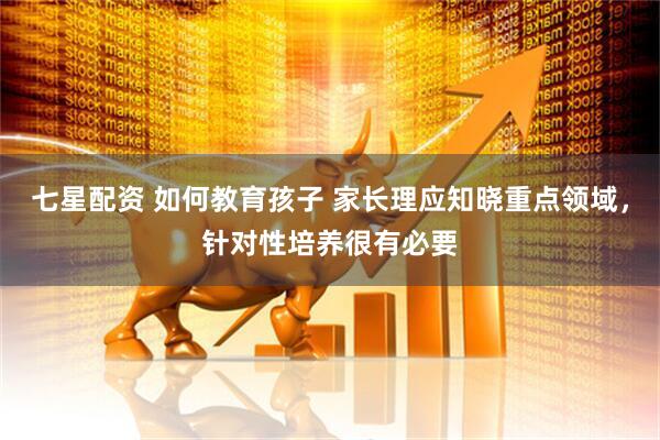 七星配资 如何教育孩子 家长理应知晓重点领域，针对性培养很有必要