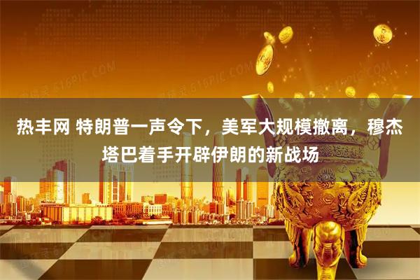 热丰网 特朗普一声令下，美军大规模撤离，穆杰塔巴着手开辟伊朗的新战场