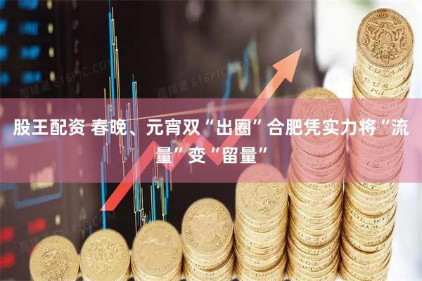 股王配资 春晚、元宵双“出圈”合肥凭实力将“流量”变“留量”