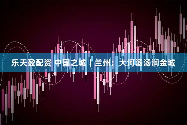 乐天盈配资 中国之城｜兰州：大河汤汤润金城
