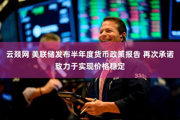 云燚网 美联储发布半年度货币政策报告 再次承诺致力于实现价格稳定