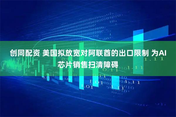 创同配资 美国拟放宽对阿联酋的出口限制 为AI芯片销售扫清障碍